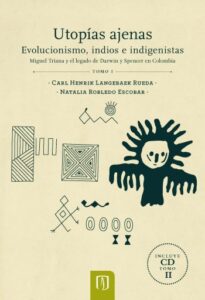 Publication 11 Utopías ajenas: evolucionismo, indios e indigenistas: Miguel Triana y el legado de Darwin y Spencer en Colombia Tomo I (Incluye CD Tomo II)