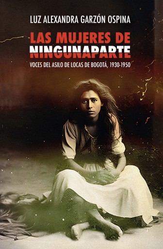 Las mujeres de Ningunaparte. Voces del Asilo de Locas de Bogotá, 1930-1950